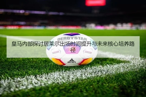 皇马内部探讨居莱尔出场时间提升与未来核心培养路径