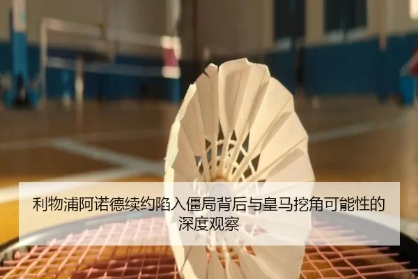 利物浦阿诺德续约陷入僵局背后与皇马挖角可能性的深度观察