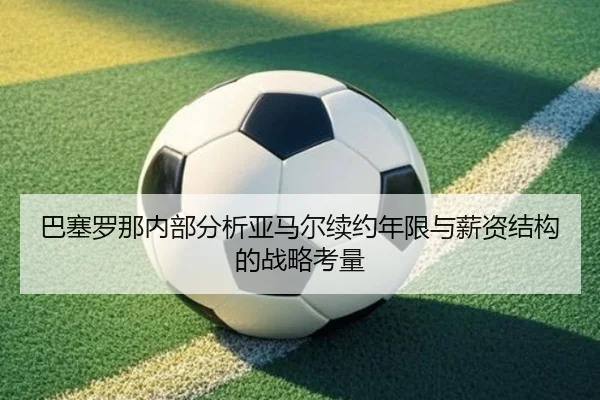巴塞罗那内部分析亚马尔续约年限与薪资结构的战略考量