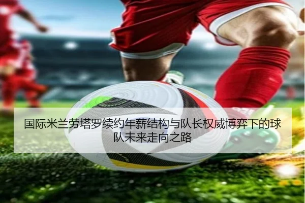 国际米兰劳塔罗续约年薪结构与队长权威博弈下的球队未来走向之路