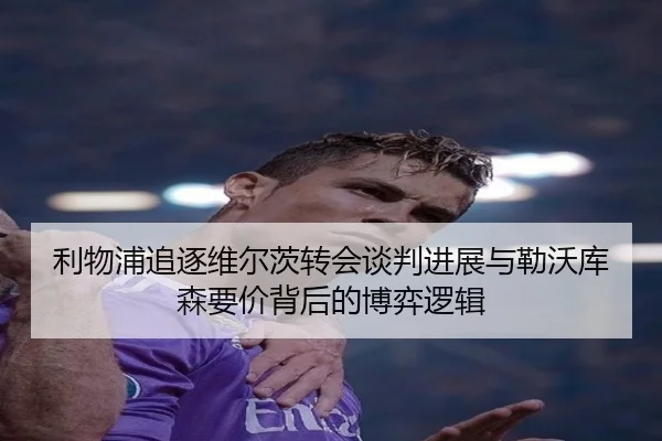 利物浦追逐维尔茨转会谈判进展与勒沃库森要价背后的博弈逻辑