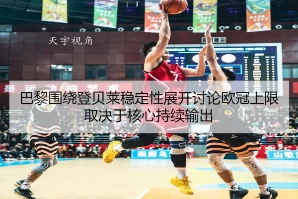 巴黎围绕登贝莱稳定性展开讨论欧冠上限取决于核心持续输出