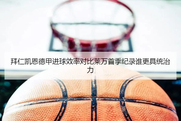 拜仁凯恩德甲进球效率对比莱万首季纪录谁更具统治力