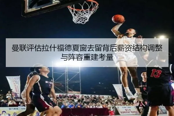 曼联评估拉什福德夏窗去留背后薪资结构调整与阵容重建考量