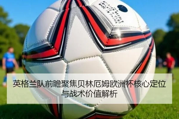 英格兰队前瞻聚焦贝林厄姆欧洲杯核心定位与战术价值解析