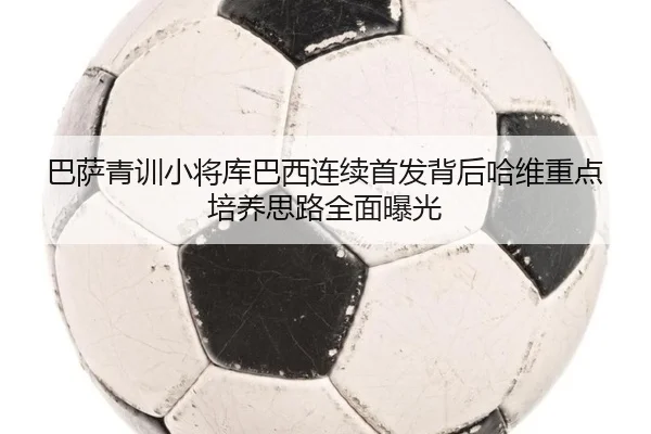 巴萨青训小将库巴西连续首发背后哈维重点培养思路全面曝光