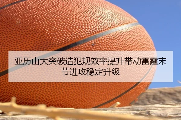亚历山大突破造犯规效率提升带动雷霆末节进攻稳定升级